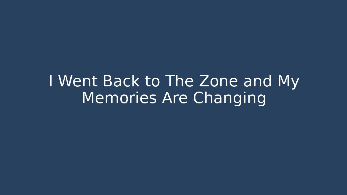 I Went Back to The Zone and My Memories Are Changing