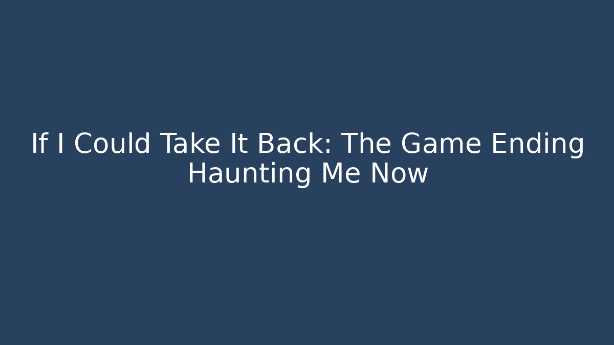 If I Could Take It Back: The Game Ending Haunting Me Now