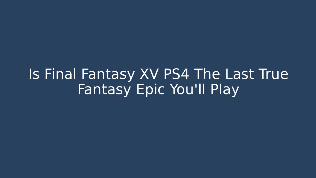 Is Final Fantasy XV PS4 The Last True Fantasy Epic You'll Play