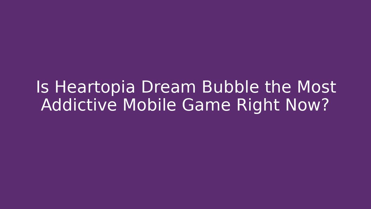 Is Heartopia Dream Bubble the Most Addictive Mobile Game Right Now?