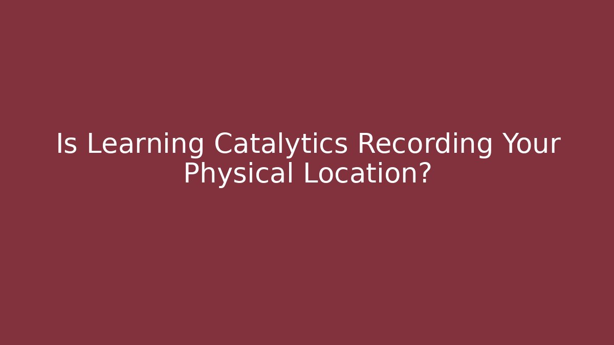 Is Learning Catalytics Recording Your Physical Location?