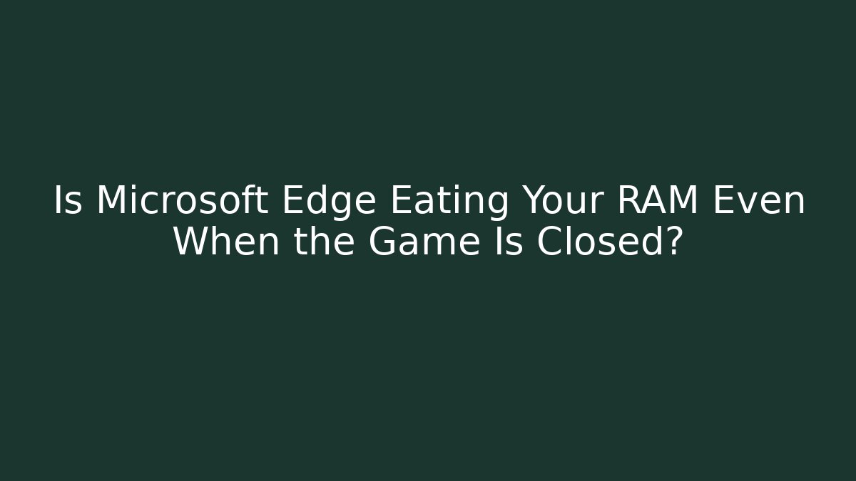 Is Microsoft Edge Eating Your RAM Even When the Game Is Closed?