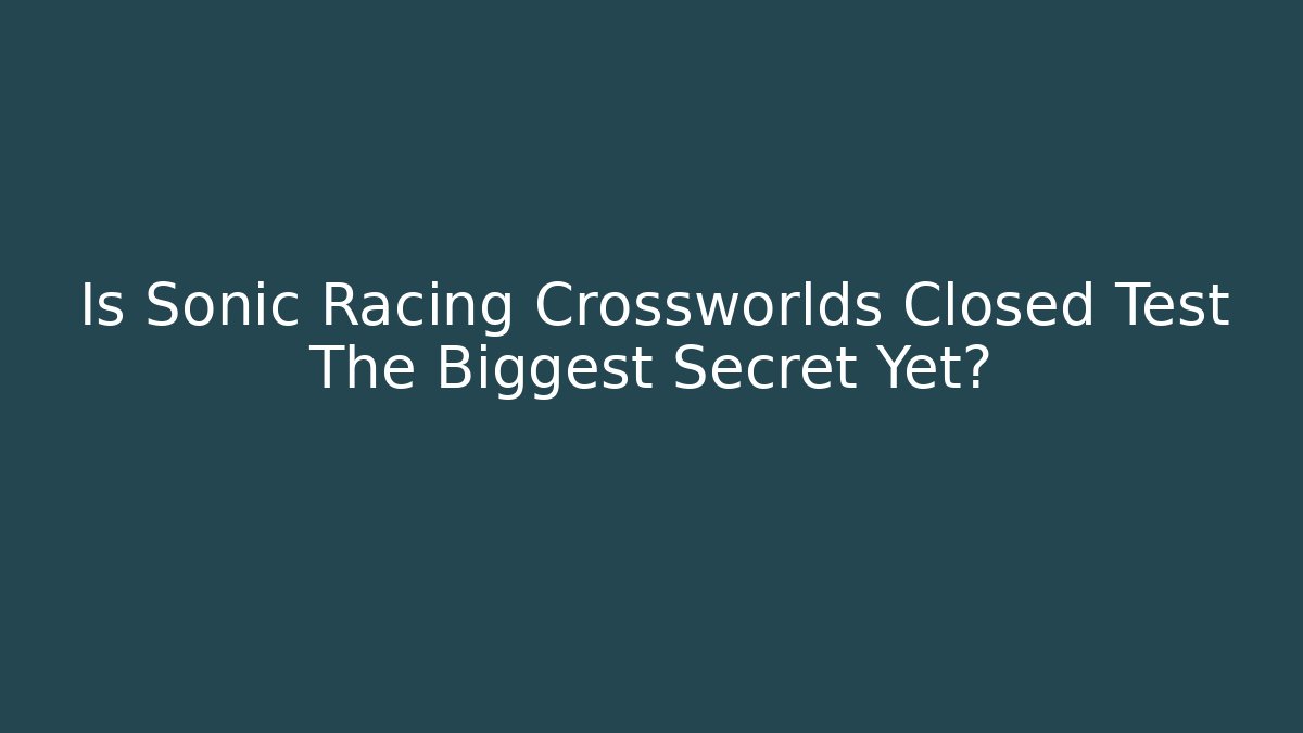 Is Sonic Racing Crossworlds Closed Test The Biggest Secret Yet?