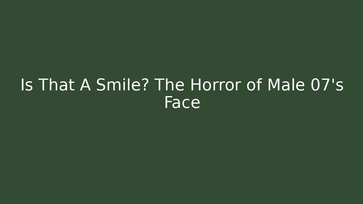 Is That A Smile? The Horror of Male 07's Face