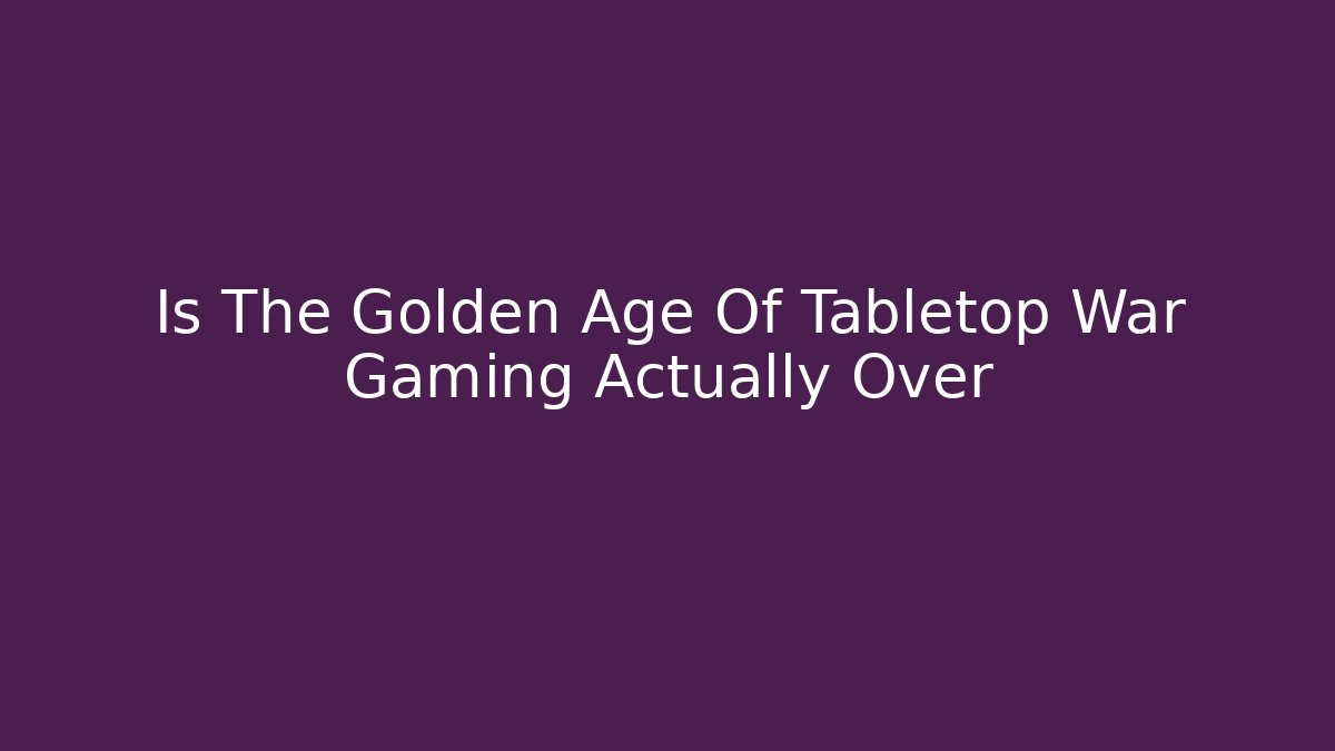 Is The Golden Age Of Tabletop War Gaming Actually Over