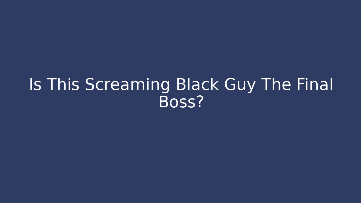 Is This Screaming Black Guy The Final Boss?