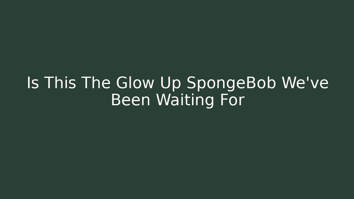 Is This The Glow Up SpongeBob We've Been Waiting For