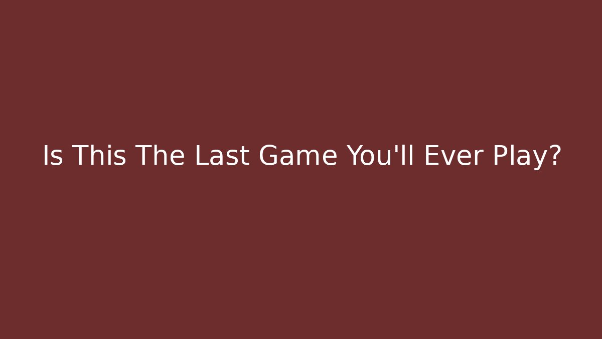 Is This The Last Game You’ll Ever Play?