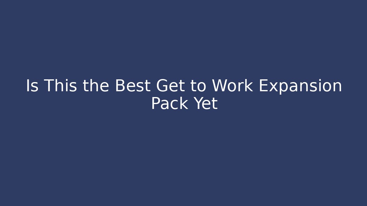 Is This the Best Get to Work Expansion Pack Yet
