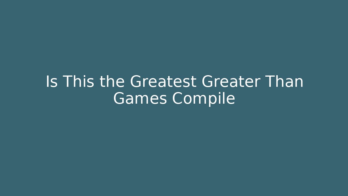Is This the Greatest Greater Than Games Compile
