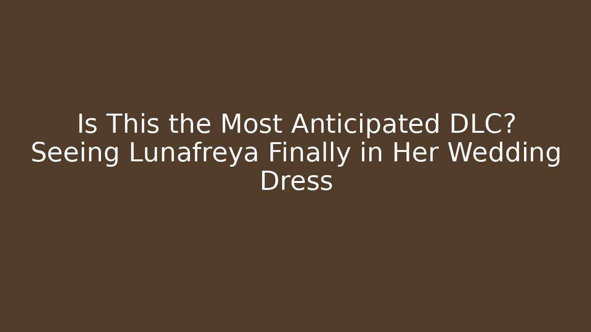 Is This the Most Anticipated DLC? Seeing Lunafreya Finally in Her Wedding Dress