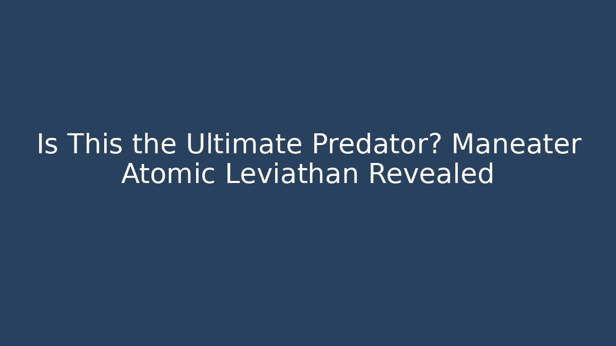 Is This the Ultimate Predator? Maneater Atomic Leviathan Revealed