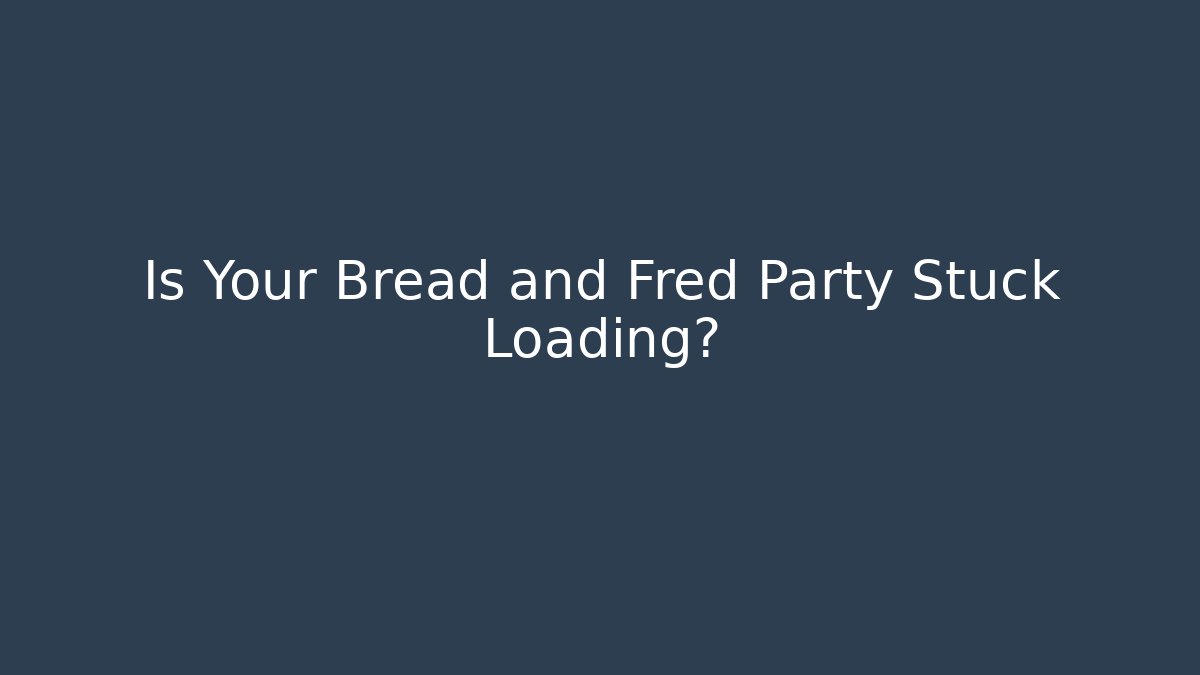 Is Your Bread and Fred Party Stuck Loading?