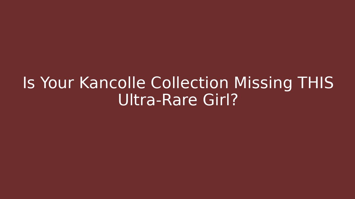 Is Your Kancolle Collection Missing THIS Ultra-Rare Girl?