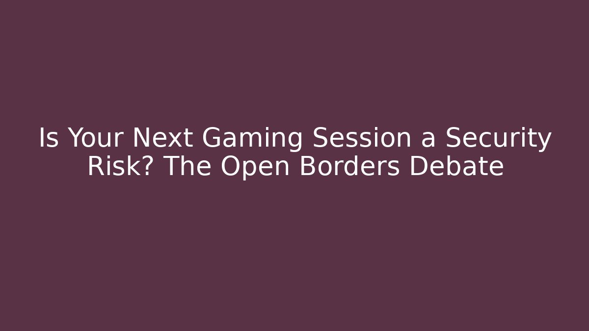 Is Your Next Gaming Session a Security Risk? The Open Borders Debate