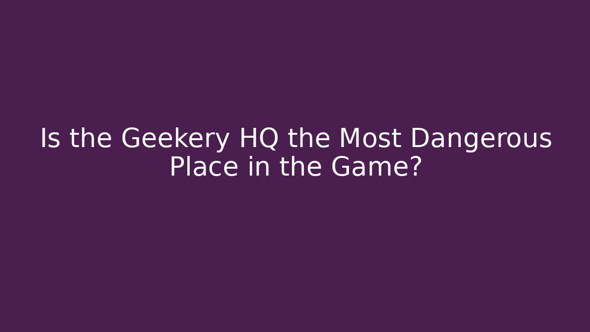 Is the Geekery HQ the Most Dangerous Place in the Game?