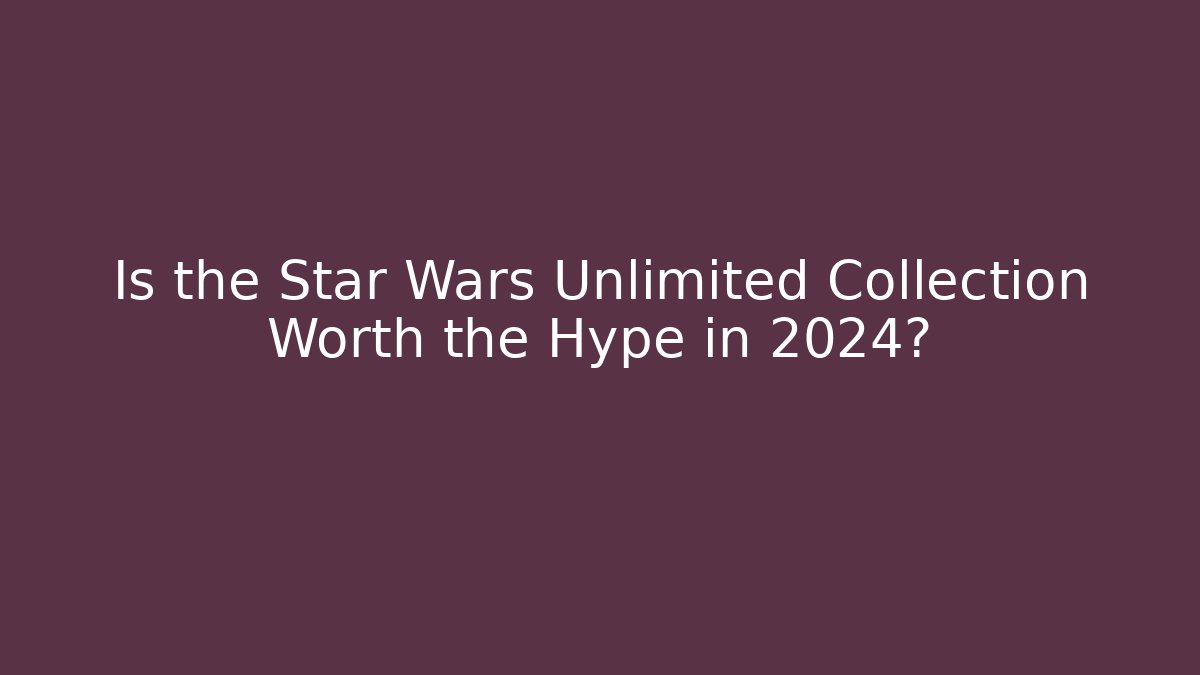 Is the Star Wars Unlimited Collection Worth the Hype in 2024?