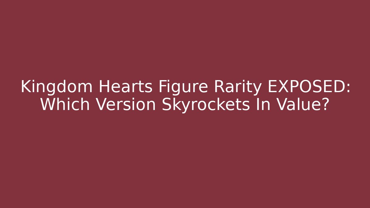 Kingdom Hearts Figure Rarity EXPOSED: Which Version Skyrockets In Value?