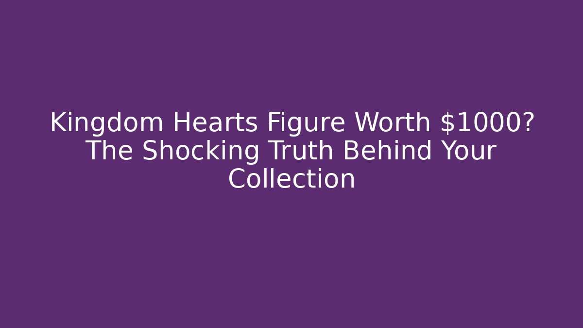 Kingdom Hearts Figure Worth $1000? The Shocking Truth Behind Your Collection