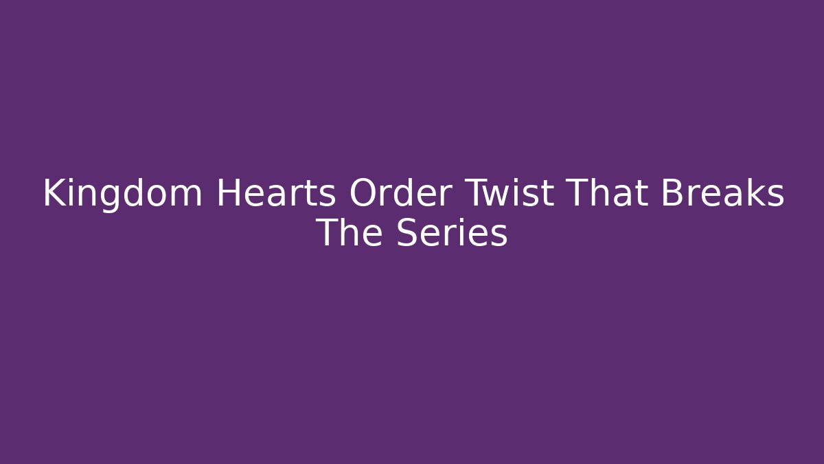 Kingdom Hearts Order Twist That Breaks The Series