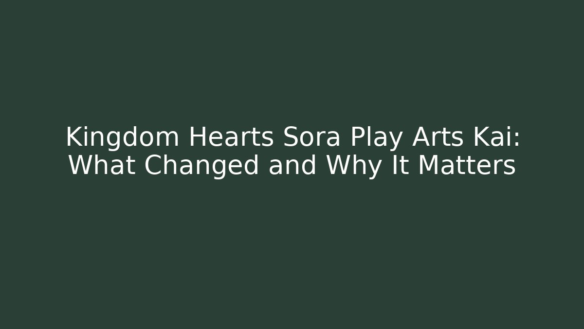 Kingdom Hearts Sora Play Arts Kai: What Changed and Why It Matters