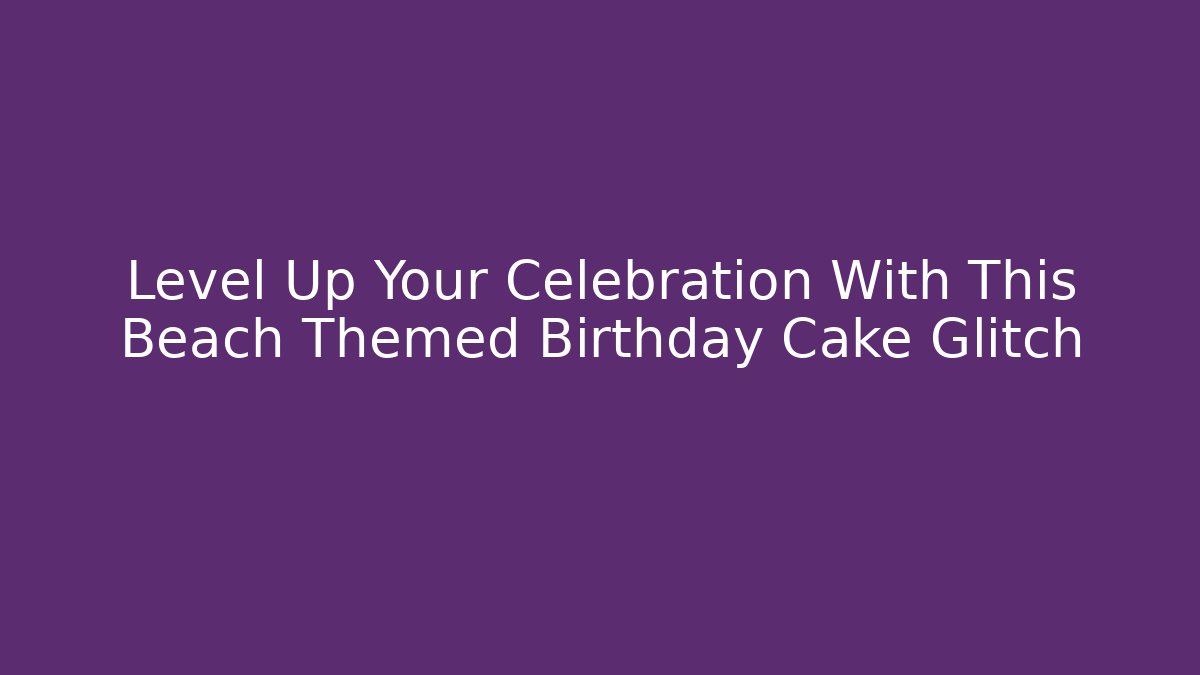 Level Up Your Celebration With This Beach Themed Birthday Cake Glitch