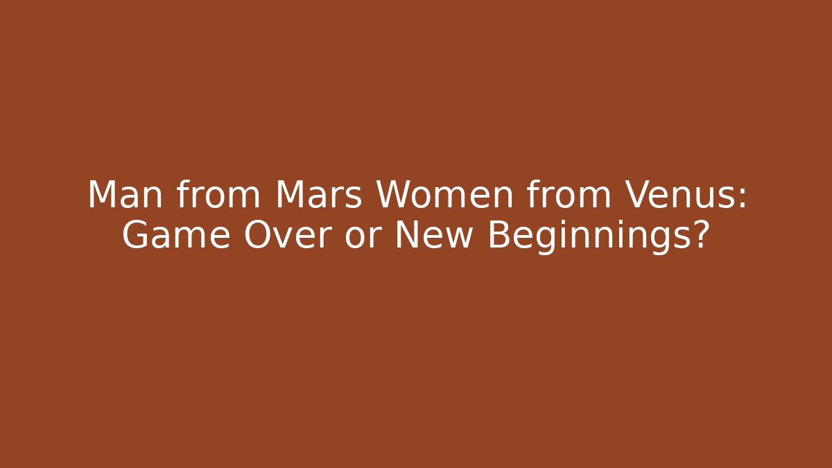 Man from Mars Women from Venus: Game Over or New Beginnings?