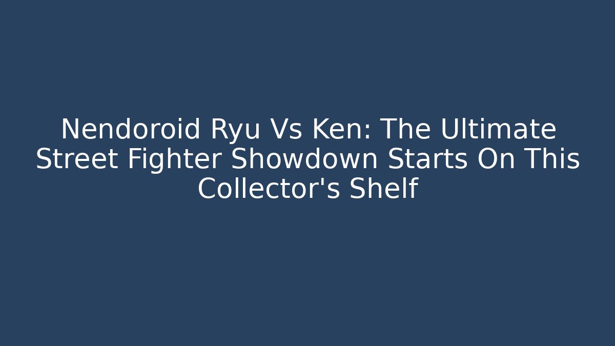Nendoroid Ryu Vs Ken: The Ultimate Street Fighter Showdown Starts On This Collector’s Shelf