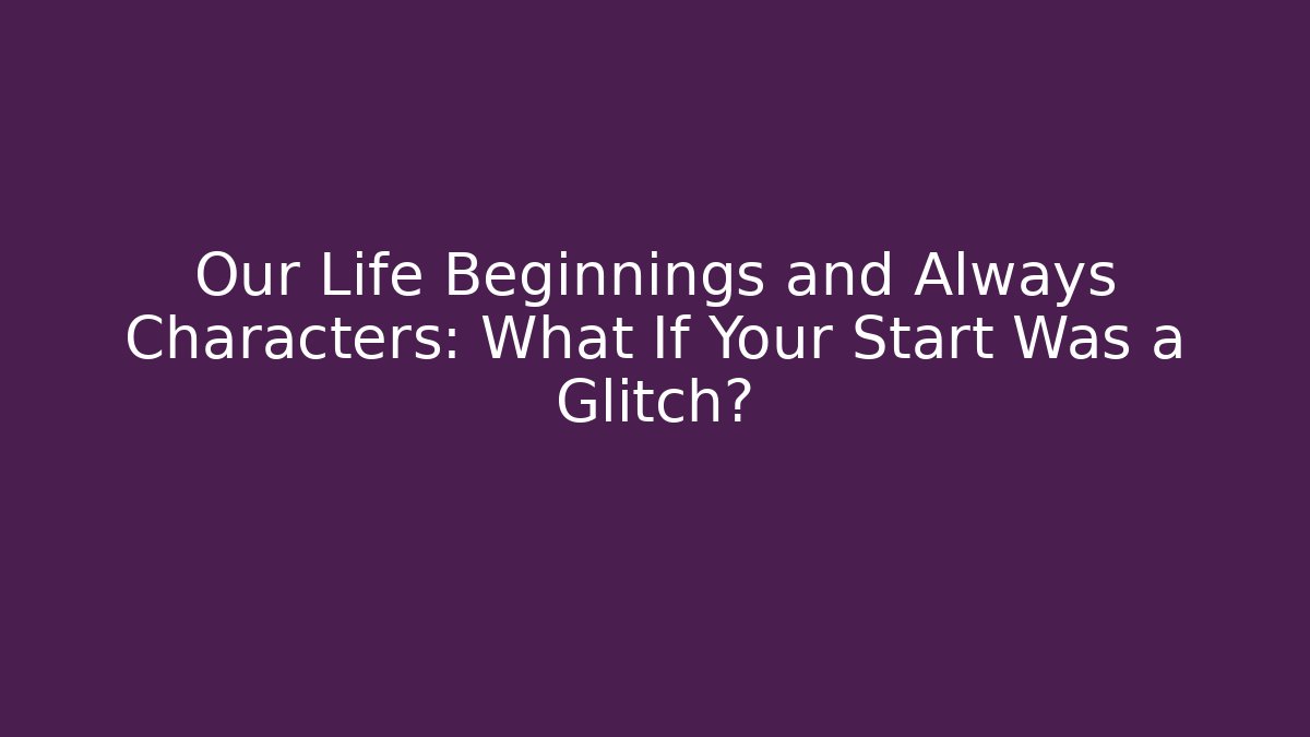 Our Life Beginnings and Always Characters: What If Your Start Was a Glitch?