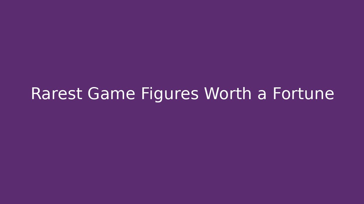 Rarest Game Figures Worth a Fortune