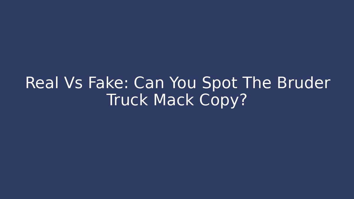 Real Vs Fake: Can You Spot The Bruder Truck Mack Copy?