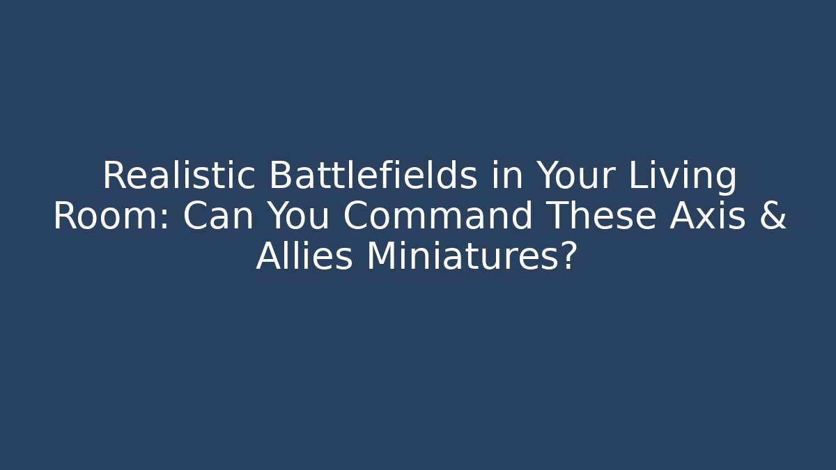 Realistic Battlefields in Your Living Room: Can You Command These Axis & Allies Miniatures?