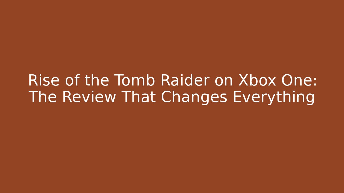 Rise of the Tomb Raider on Xbox One: The Review That Changes Everything