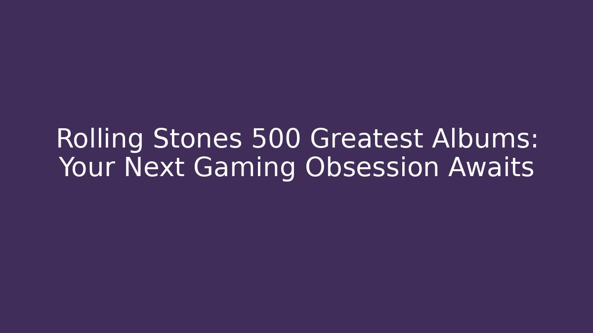 Rolling Stones 500 Greatest Albums: Your Next Gaming Obsession Awaits