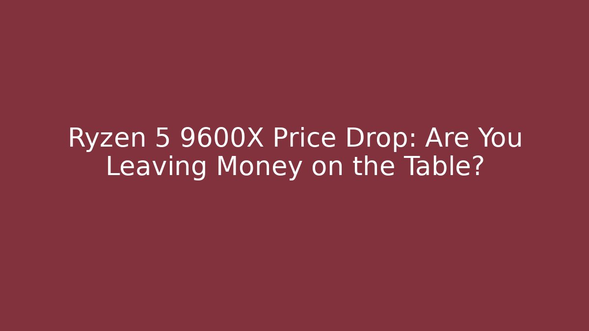 Ryzen 5 9600X Price Drop: Are You Leaving Money on the Table?