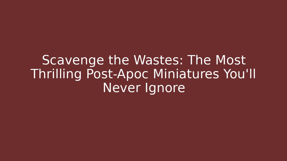 Scavenge the Wastes: The Most Thrilling Post-Apoc Miniatures You’ll Never Ignore