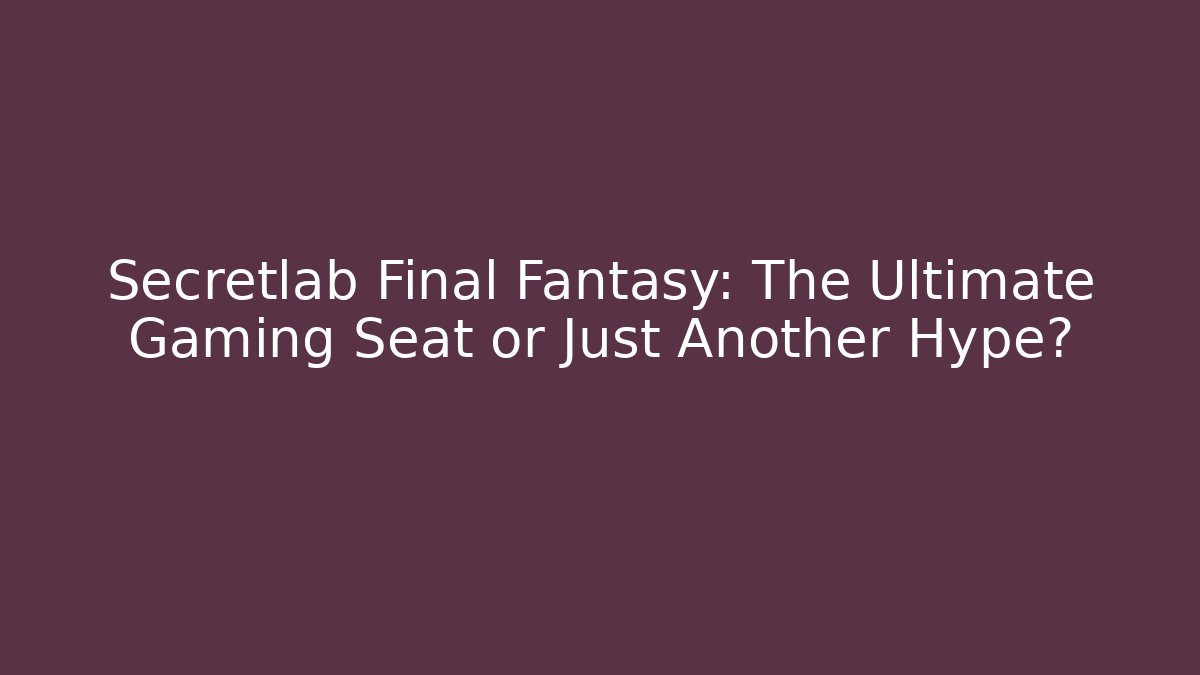 Secretlab Final Fantasy: The Ultimate Gaming Seat or Just Another Hype?