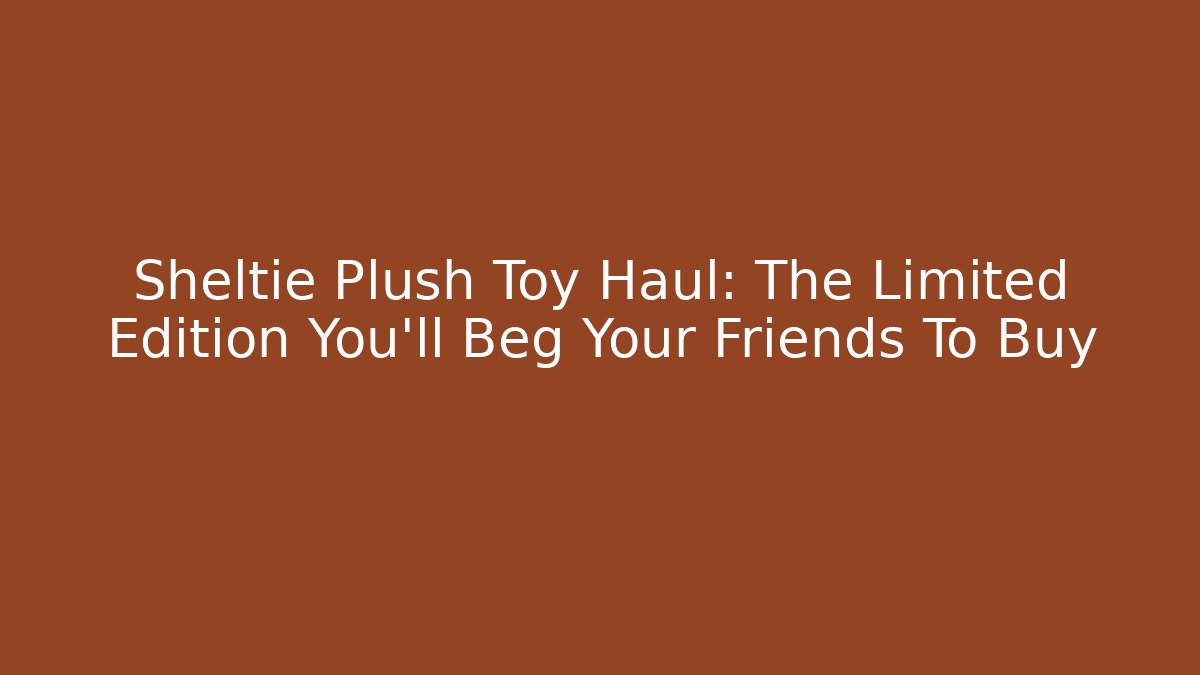 Sheltie Plush Toy Haul: The Limited Edition You'll Beg Your Friends To Buy
