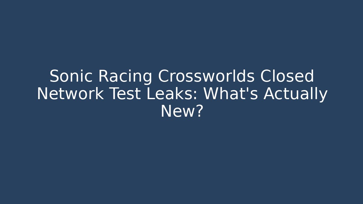 Sonic Racing Crossworlds Closed Network Test Leaks: What’s Actually New?