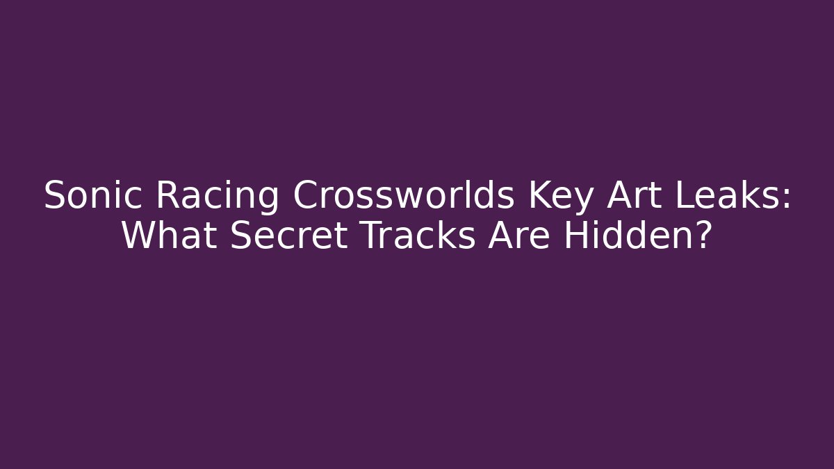 Sonic Racing Crossworlds Key Art Leaks: What Secret Tracks Are Hidden?