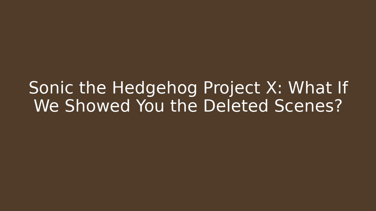 Sonic the Hedgehog Project X: What If We Showed You the Deleted Scenes?