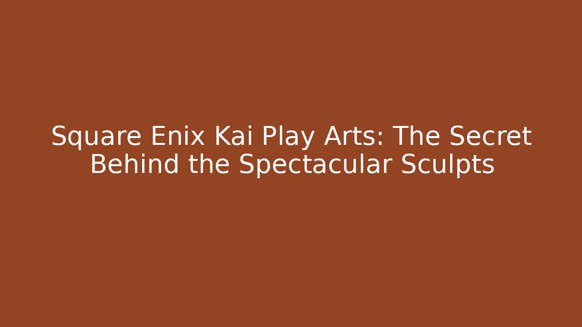 Square Enix Kai Play Arts: The Secret Behind the Spectacular Sculpts