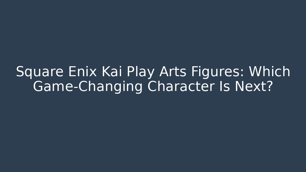 Square Enix Kai Play Arts Figures: Which Game-Changing Character Is Next?