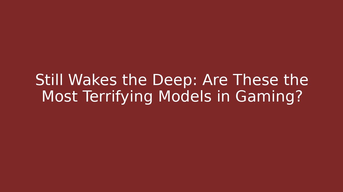 Still Wakes the Deep: Are These the Most Terrifying Models in Gaming?