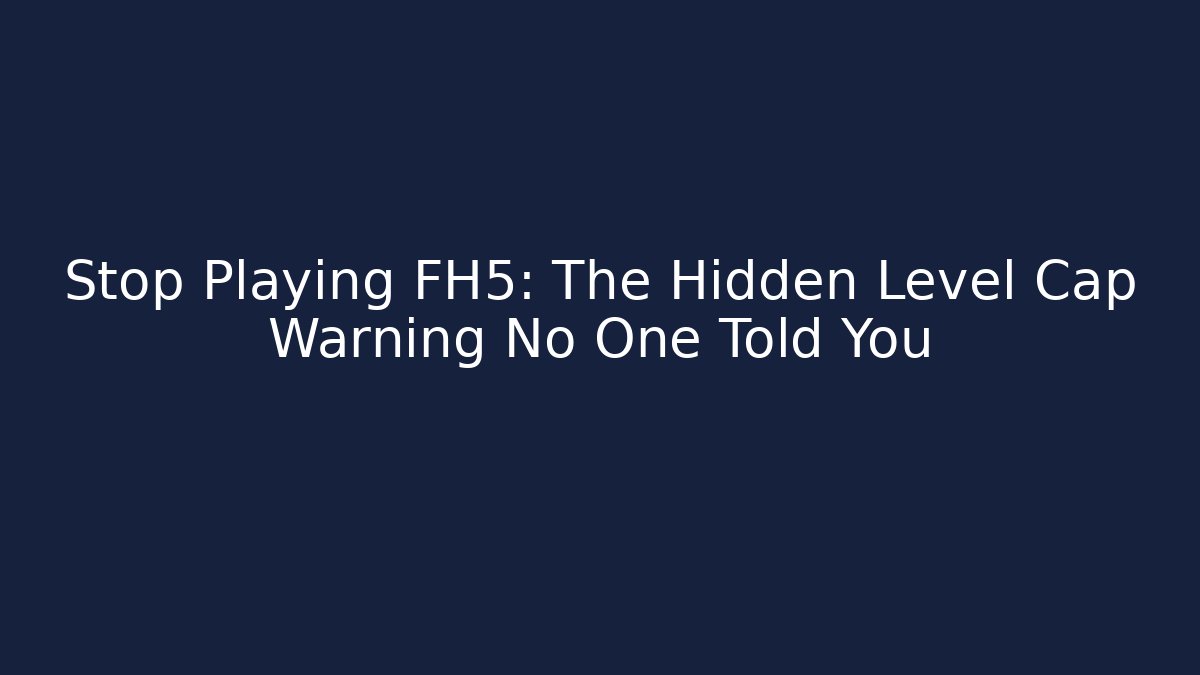 Stop Playing FH5: The Hidden Level Cap Warning No One Told You