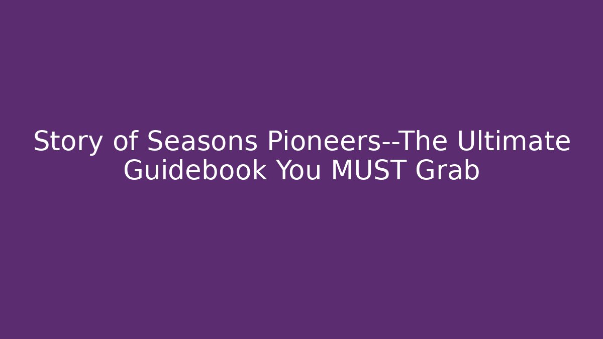 Story of Seasons Pioneers—The Ultimate Guidebook You MUST Grab