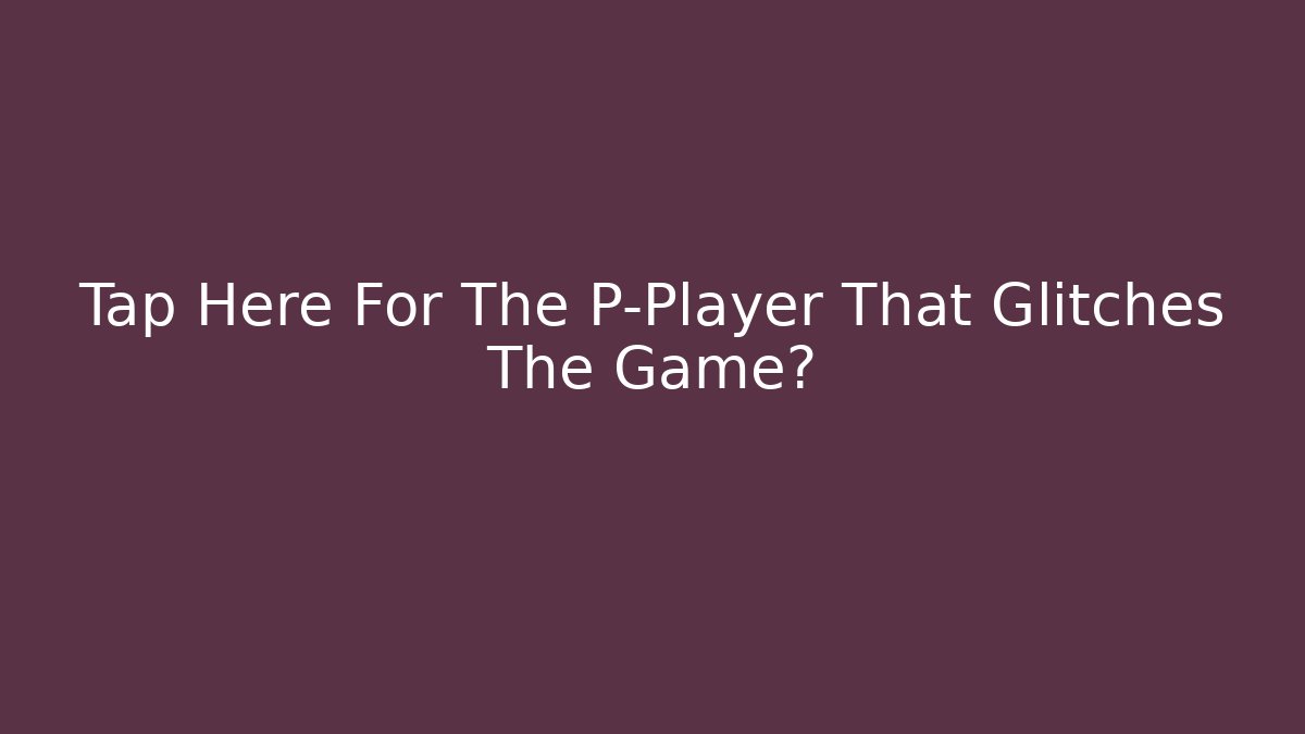 Tap Here For The P-Player That Glitches The Game?