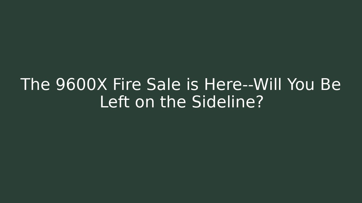 The 9600X Fire Sale is Here—Will You Be Left on the Sideline?
