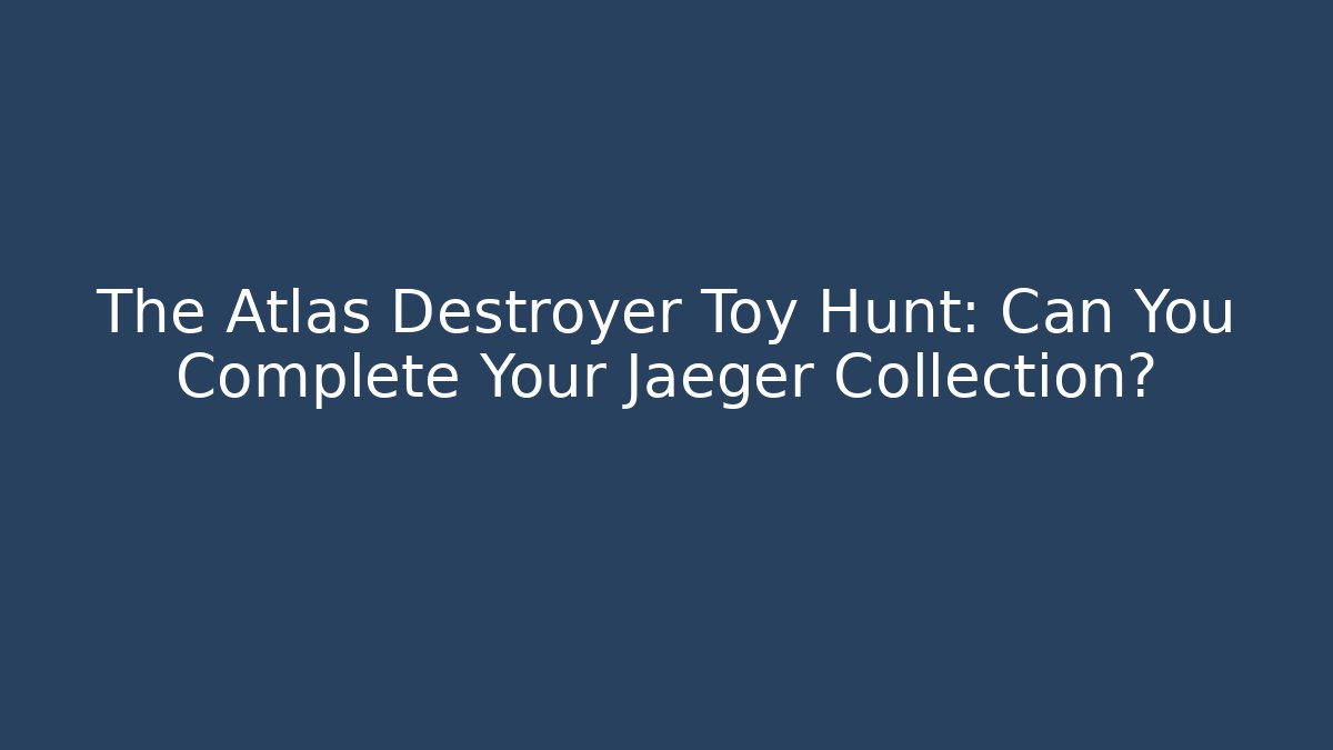 The Atlas Destroyer Toy Hunt: Can You Complete Your Jaeger Collection?