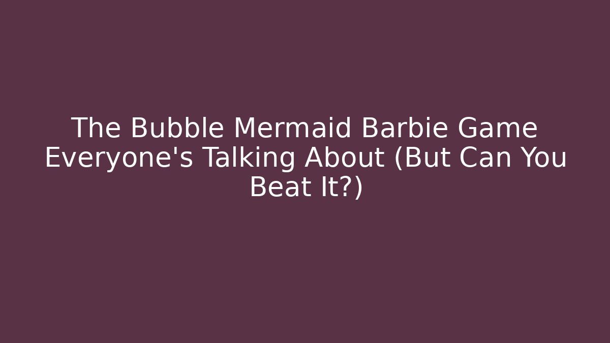 The Bubble Mermaid Barbie Game Everyone's Talking About (But Can You Beat It?)